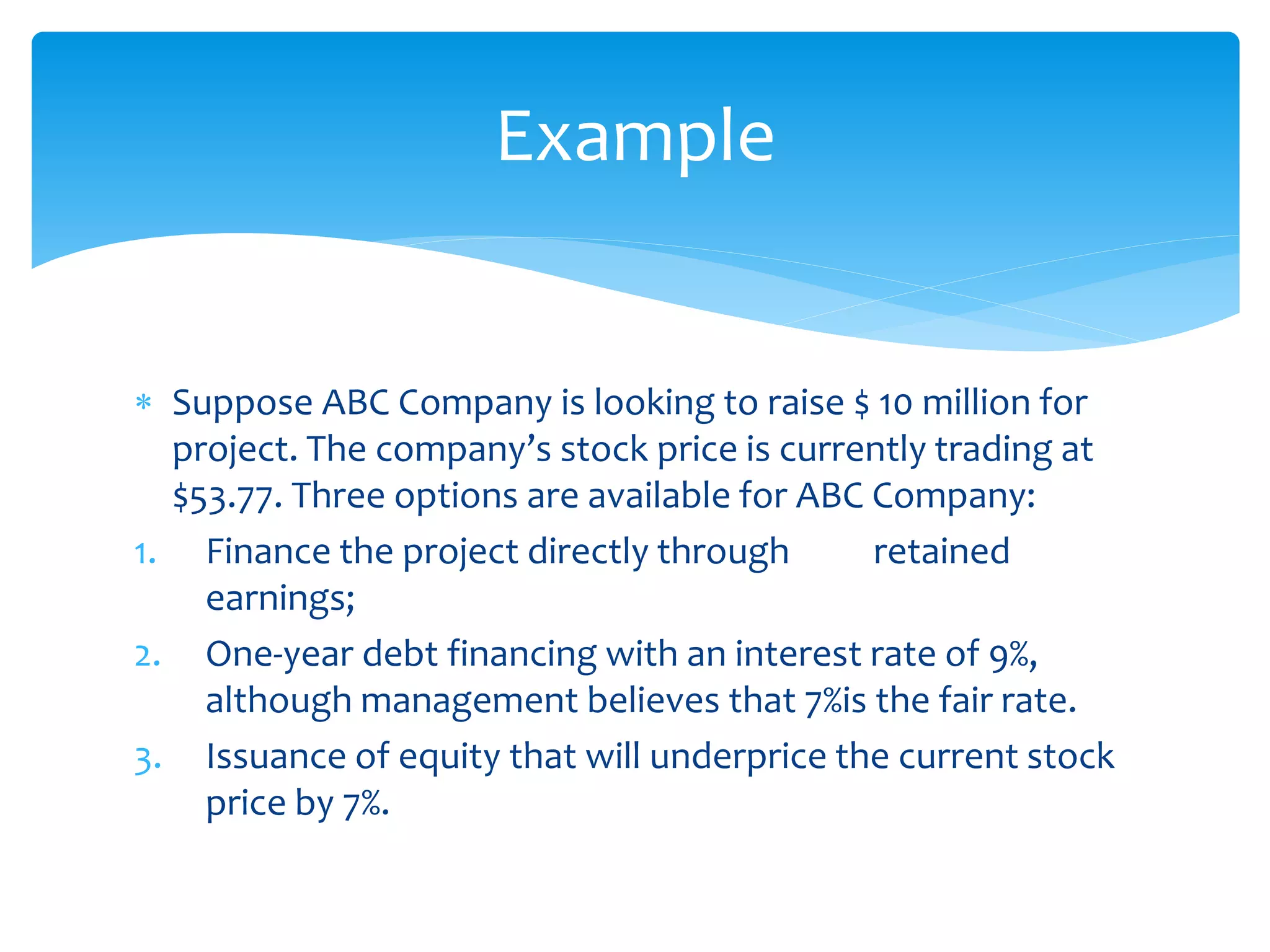  Suppose ABC Company is looking to raise $ 10 million for
project. The company’s stock price is currently trading at
$53.77. Three options are available for ABC Company:
1. Finance the project directly through retained
earnings;
2. One-year debt financing with an interest rate of 9%,
although management believes that 7%is the fair rate.
3. Issuance of equity that will underprice the current stock
price by 7%.
Example
 