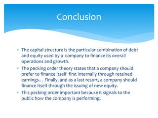  The capital structure is the particular combination of debt
and equity used by a company to finance its overall
operations and growth.
 The pecking order theory states that a company should
prefer to finance itself first internally through retained
earnings… Finally, and as a last resort, a company should
finance itself through the issuing of new equity.
 This pecking order important because it signals to the
public how the company is performing.
Conclusion
 
