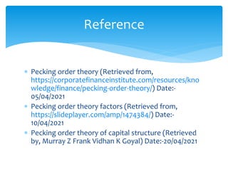  Pecking order theory (Retrieved from,
https://corporatefinanceinstitute.com/resources/kno
wledge/finance/pecking-order-theory/) Date:-
05/04/2021
 Pecking order theory factors (Retrieved from,
https://slideplayer.com/amp/1474384/) Date:-
10/04/2021
 Pecking order theory of capital structure (Retrieved
by, Murray Z Frank Vidhan K Goyal) Date:-20/04/2021
Reference
 