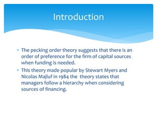  The pecking order theory suggests that there is an
order of preference for the firm of capital sources
when funding is needed.
 This theory made popular by Stewart Myers and
Nicolas Majluf in 1984 the theory states that
managers follow a hierarchy when considering
sources of financing.
Introduction
 