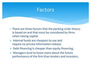  There are three factors that the pecking order theory
is based on and that must be considered by firms
when raising capital.
 Internal funds are cheapest to use and
require no private information release.
 Debt financing is cheaper than equity financing.
 Managers tend to know more about the future
performance of the firm than lenders and investors.
Factors
 