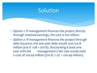 Option 1: If management finances the project directly
through retained earnings, the cost is $10 million.
 Option 2: If management finances the project through
debt issuance, the one-year debt would cost $10.8
million ($10 X 1.08 = $10.8). Discounting it back one
year with the management’s fair rate would yield
a cost of $10.09 million ($10.8 / 1.07 = $10.09 million).
Solution
 