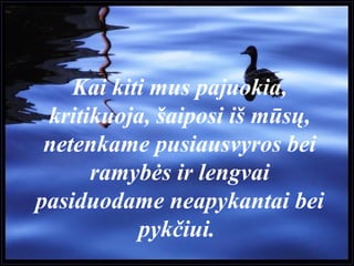 Kai kiti mus pajuokia,
kritikuoja, šaiposi iš mūsų,
netenkame pusiausvyros bei
ramybės ir lengvai
pasiduodame neapykantai bei
pykčiui.
 