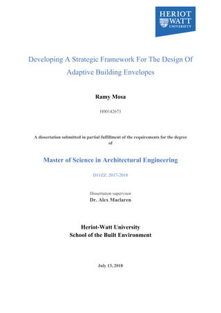Developing A Strategic Framework For The Design Of
Adaptive Building Envelopes
Ramy Mosa
H00142673
A dissertation submitted in partial fulfillment of the requirements for the degree
of
Master of Science in Architectural Engineering
D11ZZ: 2017-2018
Dissertation supervisor
Dr. Alex Maclaren
Heriot-Watt University
School of the Built Environment
July 13, 2018
 