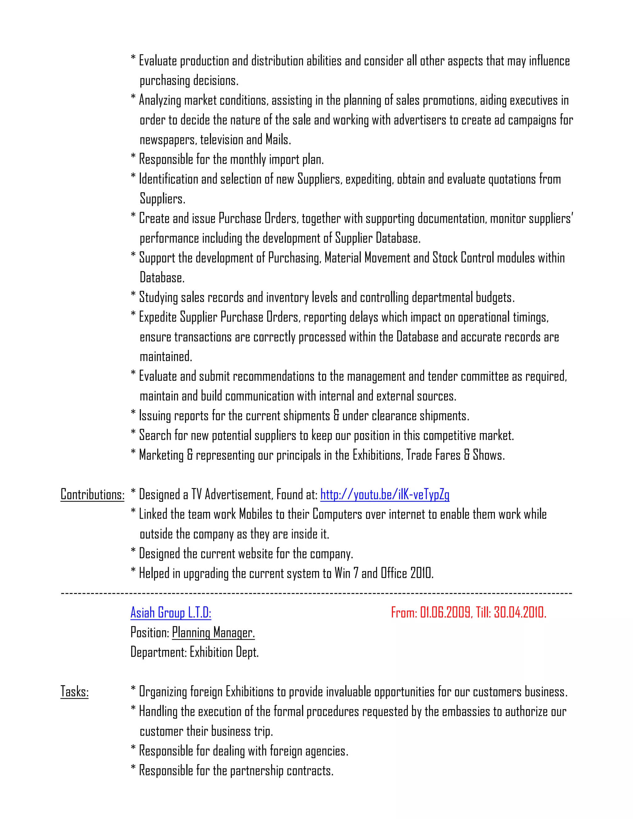 * Evaluate production and distribution abilities and consider all other aspects that may influence
                  purchasing decisions.
                * Analyzing market conditions, assisting in the planning of sales promotions, aiding executives in
                  order to decide the nature of the sale and working with advertisers to create ad campaigns for
                  newspapers, television and Mails.
                * Responsible for the monthly import plan.
                * Identification and selection of new Suppliers, expediting, obtain and evaluate quotations from
                  Suppliers.
                * Create and issue Purchase Orders, together with supporting documentation, monitor suppliers’
                  performance including the development of Supplier Database.
                * Support the development of Purchasing, Material Movement and Stock Control modules within
                  Database.
                * Studying sales records and inventory levels and controlling departmental budgets.
                * Expedite Supplier Purchase Orders, reporting delays which impact on operational timings,
                  ensure transactions are correctly processed within the Database and accurate records are
                  maintained.
                * Evaluate and submit recommendations to the management and tender committee as required,
                  maintain and build communication with internal and external sources.
                * Issuing reports for the current shipments & under clearance shipments.
                * Search for new potential suppliers to keep our position in this competitive market.
                * Marketing & representing our principals in the Exhibitions, Trade Fares & Shows.

Contributions: * Designed a TV Advertisement, Found at: http://youtu.be/ilK-veTypZg
                * Linked the team work Mobiles to their Computers over internet to enable them work while
                   outside the company as they are inside it.
                * Designed the current website for the company.
                * Helped in upgrading the current system to Win 7 and Office 2010.
------------------------------------------------------------------------------------------------------------------------
                Asiah Group L.T.D:                                           From: 01.06.2009, Till: 30.04.2010.
                Position: Planning Manager.
                Department: Exhibition Dept.

Tasks:          * Organizing foreign Exhibitions to provide invaluable opportunities for our customers business.
                * Handling the execution of the formal procedures requested by the embassies to authorize our
                  customer their business trip.
                * Responsible for dealing with foreign agencies.
                * Responsible for the partnership contracts.
 