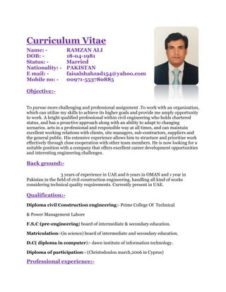 Curriculum Vitae
Name: - RAMZAN ALI
DOB: - 18-04-1981
Status: - Married
Nationality: - PAKISTAN
E mail: - faisalshahzad154@yahoo.com
Mobile no: - 00971-553780885
Objective:-
To pursue more challenging and professional assignment .To work with an organization,
which can utilize my skills to achieve its higher goals and provide me amply opportunity
to work. A bright qualified professional within civil engineering who holds chartered
status, and has a proactive approach along with an ability to adapt to changing
scenarios. acts in a professional and responsible way at all times, and can maintain
excellent working relations with clients, site managers, sub-contractors, suppliers and
the general public. His extensive experience allows him to structure and prioritise work
effectively through close cooperation with other team members. He is now looking for a
suitable position with a company that offers excellent career development opportunities
and interesting engineering challenges.
Back ground:-
3 years of experience in UAE and 6 years in OMAN and 1 year in
Pakistan in the field of civil construction engineering, handling all kind of works
considering technical quality requirements. Currently present in UAE.
Qualification:-
Diploma civil Construction engineering:- Prime College Of Technical
& Power Management Lahore
F.S.C (pre-engineering) board of intermediate & secondary education.
Matriculation:-(in science) board of intermediate and secondary education.
D.C( diploma in computer):- dawn institute of information technology.
Diploma of participation:- (Christodoulou march,2006 in Cyprus)
Professional experience:-
 