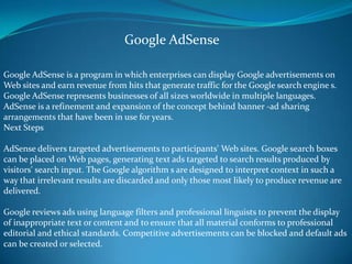 Google AdSense is a program in which enterprises can display Google advertisements on
Web sites and earn revenue from hits that generate traffic for the Google search engine s.
Google AdSense represents businesses of all sizes worldwide in multiple languages.
AdSense is a refinement and expansion of the concept behind banner -ad sharing
arrangements that have been in use for years.
Next Steps
AdSense delivers targeted advertisements to participants' Web sites. Google search boxes
can be placed on Web pages, generating text ads targeted to search results produced by
visitors' search input. The Google algorithm s are designed to interpret context in such a
way that irrelevant results are discarded and only those most likely to produce revenue are
delivered.
Google reviews ads using language filters and professional linguists to prevent the display
of inappropriate text or content and to ensure that all material conforms to professional
editorial and ethical standards. Competitive advertisements can be blocked and default ads
can be created or selected.
Google AdSense
 
