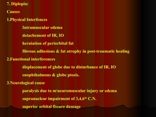 7. Diplopia: 
Causes 
1.Physical Interfences 
Intramuscular edema 
detachement of IR, IO 
herniation of periorbital fat 
fibrous adhesions & fat atrophy in post-traumatic healing 
2.Functional interferences 
displacement of globe due to disturbance of IR, IO 
enophthalmous & globe ptosis. 
3.Neurological cause 
paralysis due to mneuromuscular injury or edema 
supranuclear impairment of 3,4,6th C.N. 
superior orbital fissure damage 
 