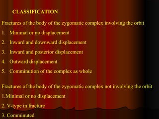 CLASSIFICATION 
Fractures of the body of the zygomatic complex involving the orbit 
1. Minimal or no displacement 
2. Inward and downward displacement 
3. Inward and posterior displacement 
4. Outward displacement 
5. Comminution of the complex as whole 
Fractures of the body of the zygomatic complex not involving the orbit 
1.Minimal or no displacement 
2. V-type in fracture 
3. Comminuted 
 