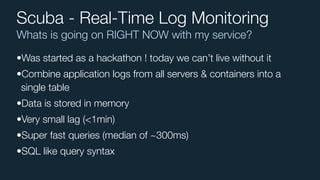Whats is going on RIGHT NOW with my service?
Scuba - Real-Time Log Monitoring
•Was started as a hackathon ! today we can’t live without it
•Combine application logs from all servers & containers into a
single table
•Data is stored in memory
•Very small lag (<1min)
•Super fast queries (median of ~300ms)
•SQL like query syntax
 