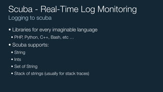 Logging to scuba
Scuba - Real-Time Log Monitoring
• Libraries for every imaginable language
• PHP, Python, C++, Bash, etc …
• Scuba supports:
• String
• Ints
• Set of String
• Stack of strings (usually for stack traces)
 