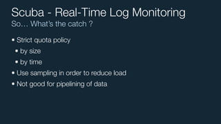 So… What’s the catch ?
Scuba - Real-Time Log Monitoring
• Strict quota policy
• by size
• by time
• Use sampling in order to reduce load
• Not good for pipelining of data
 