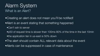 What is an Alert?
Alarm System
•Creating an alert does not mean you’ll be notiﬁed!
•Alert is an event stating that something happened
•Can’t ssh to server
•p50 of request time is slower than 100ms 80% of the time in the last 10min
•the application tier in us-east is 50% down
•The alert should contain ALL relevant data about the event
•Alerts can be suppressed in case of maintenance
 