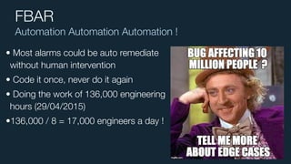 Automation Automation Automation !
FBAR
• Most alarms could be auto remediate
without human intervention
• Code it once, never do it again
• Doing the work of 136,000 engineering
hours (29/04/2015)
•136,000 / 8 = 17,000 engineers a day !
 