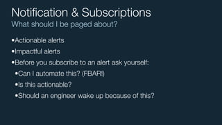 What should I be paged about?
Notiﬁcation & Subscriptions
•Actionable alerts
•Impactful alerts
•Before you subscribe to an alert ask yourself:
•Can I automate this? (FBAR!)
•Is this actionable?
•Should an engineer wake up because of this?
 