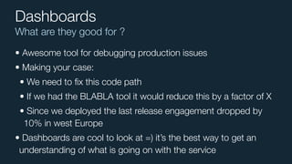 What are they good for ?
Dashboards
• Awesome tool for debugging production issues
• Making your case:
• We need to ﬁx this code path
• If we had the BLABLA tool it would reduce this by a factor of X
• Since we deployed the last release engagement dropped by
10% in west Europe
• Dashboards are cool to look at =) it’s the best way to get an
understanding of what is going on with the service
 