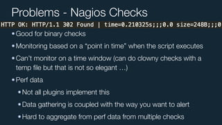 Problems - Nagios Checks
•Good for binary checks
•Monitoring based on a “point in time” when the script executes
•Can’t monitor on a time window (can do clowny checks with a
temp ﬁle but that is not so elegant …)
•Perf data
•Not all plugins implement this
•Data gathering is coupled with the way you want to alert
•Hard to aggregate from perf data from multiple checks
 
