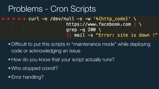 Problems - Cron Scripts
•Difﬁcult to put this scripts in “maintenance mode” while deploying
code or acknowledging an issue
•How do you know that your script actually runs?
•Who stopped crond!?
•Error handling?
 