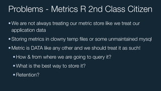 Problems - Metrics R 2nd Class Citizen
•We are not always treating our metric store like we treat our
application data
•Storing metrics in clowny temp ﬁles or some unmaintained mysql
•Metric is DATA like any other and we should treat it as such!
•How & from where we are going to query it?
•What is the best way to store it?
•Retention?
 