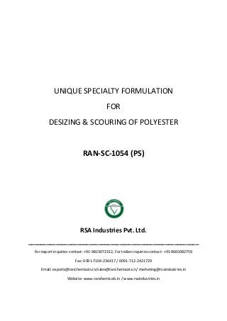 UNIQUE SPECIALTY FORMULATION
FOR
DESIZING & SCOURING OF POLYESTER
RAN-SC-1054 (PS)
RSA Industries Pvt. Ltd.
________________________________________________________
For export inquiries contact- +91-9823072312, For Indian inquiries contact- +91-9665082759
Fax: 0091-7104-236417 / 0091-712-2421729
Email: exports@ranchemicals.in/sales@ranchemicals.in/ marketing@rsaindustries.in
Website: www.ranchemicals.in / www.rsaindustries.in
 