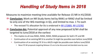 © 3GPP 2012
© 3GPP 2017 6
Handling of Study Items in 2018
Measures to maximize meeting time available for Release-15 NR in H1/2018:
Conclusion: Work on NR Study Items led by RAN1 or RAN2 shall be limited
to only one of the WG meetings in Q1, and limited to max. 1 TU each
• The revised TU allocation for SIs is endorsed in RP-172805, RP-172782
Conclusion-bis: Potential approval of any new proposed SI/WI shall be
targeted to June/2018 at the earliest
• This implies to all new RAN1, RAN2, RAN3, RAN4 proposals for both LTE and NR
• Continuation of an existing NR SI to another SI might be possible even before June/2018
• Continuation of an existing LTE SI to a WI/SI might be possible even before June/2018
• New LTE WI proposals targeting Release 15 are to be discussed and decided case-by-case
 