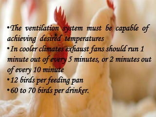 •The ventilation system must be capable of
achieving desired temperatures
•In cooler climates exhaust fans should run 1
minute out of every 5 minutes, or 2 minutes out
of every 10 minute
•12 birds per feeding pan
•60 to 70 birds per drinker.
 