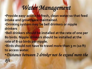 Water Management
•Provide easy access to fresh, clean water so that feed
intake and growth are maintained.
•Drinking system may be bell drinkers or nipple
drinkers
•Bell drinkers should be installed at the rate of one per
80 birds. Nipple drinkers should be installed at the
rate of 8-10 birds per nipple.
•Birds should not have to travel more than 3 m (10 ft)
to access water.
•Distance between 2 drinker not be exceed more the
8ft
 