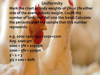 Uniformity
Mark the chart at body weights of 5% or 7% either
side of the average body weight. Count the
number of birds that fall into this band. Calculate
the percentage of the sample that this number
represents.
e.g. 1000 +900+950+1050+1100
Avg. 1000 gm
1000 + 5% = 1050gm
1000 – 5% = 950gm
5 – 2 = 3
3/5 x 100 = 60%
 