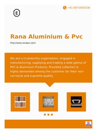 +91-8071804236
Rana Aluminium & Pvc
http://www.ranapvc.com/
We are a trustworthy organization, engaged in
manufacturing, supplying and trading a wide gamut of
PVC & Aluminium Products. Provided collection is
highly demanded among the customer for their non-
corrosive and supreme quality.
 