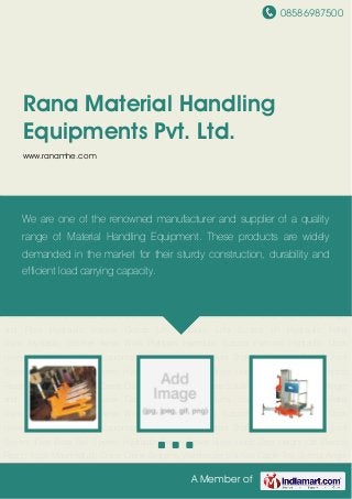 08586987500
A Member of
Rana Material Handling
Equipments Pvt. Ltd.
www.ranamhe.com
Hydraulic Pallet Truck Hydraulic Stacker Aerial Work Platform Hydraulic Scissor
Platform Hydraulic Dock Leveler Lifter and Shifter Equipment Industrial Manipulators Storage
Systems Pipe & Joint System Free Flow Rail System Hydraulic Order Picker Rope Hoist Zero
Height Lift Electric Reach Truck Mounted Jib Crane Crane Systems Warehouse Solution Cable
Tray Slotted Angle and Floor Hydraulic Stacker Goods Lift Hydraulic Lifts Scissor lift Hydraulic
Pallet Truck Hydraulic Stacker Aerial Work Platform Hydraulic Scissor Platform Hydraulic Dock
Leveler Lifter and Shifter Equipment Industrial Manipulators Storage Systems Pipe & Joint
System Free Flow Rail System Hydraulic Order Picker Rope Hoist Zero Height Lift Electric
Reach Truck Mounted Jib Crane Crane Systems Warehouse Solution Cable Tray Slotted Angle
and Floor Hydraulic Stacker Goods Lift Hydraulic Lifts Scissor lift Hydraulic Pallet
Truck Hydraulic Stacker Aerial Work Platform Hydraulic Scissor Platform Hydraulic Dock
Leveler Lifter and Shifter Equipment Industrial Manipulators Storage Systems Pipe & Joint
System Free Flow Rail System Hydraulic Order Picker Rope Hoist Zero Height Lift Electric
Reach Truck Mounted Jib Crane Crane Systems Warehouse Solution Cable Tray Slotted Angle
and Floor Hydraulic Stacker Goods Lift Hydraulic Lifts Scissor lift Hydraulic Pallet
Truck Hydraulic Stacker Aerial Work Platform Hydraulic Scissor Platform Hydraulic Dock
Leveler Lifter and Shifter Equipment Industrial Manipulators Storage Systems Pipe & Joint
System Free Flow Rail System Hydraulic Order Picker Rope Hoist Zero Height Lift Electric
Reach Truck Mounted Jib Crane Crane Systems Warehouse Solution Cable Tray Slotted Angle
We are one of the renowned manufacturer and supplier of a quality
range of Material Handling Equipment. These products are widely
demanded in the market for their sturdy construction, durability and
efficient load carrying capacity.
 