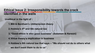 Ethical Issue 2: Irresponsibility towards the crack
identified in the walls
Unethical in the light of :
1.Mill & Bentham’s Utilitarianism theory
2.Hobbes’s 4th and 8th natural law
3.“Good ethics is also good business” (Solomon & Hanson)
4.Virtue theory’s implication in business
5.Hobbes’s 8th natural law that says – “We should not do to others what
we don’t want them to do to us”.
 