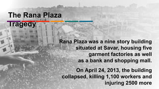 The Rana Plaza
Tragedy
Rana Plaza was a nine story building
situated at Savar, housing five
garment factories as well
as a bank and shopping mall.
On April 24, 2013, the building
collapsed, killing 1,100 workers and
injuring 2500 more
 