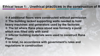 Ethical Issue 1: . Unethical practices in the construction of R
 4 additional floors were constructed without permission
 The building lacked supporting walls needed to hold
heavy machines and generators used by the factories
 The lot where Rana plaza stood was formerly a pond
which was filled only with sand
 Inferior building materials were used to construct Rana
Plaza
 In total, no accordance with government’s rules and
regulations in construction
 