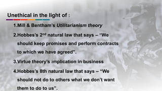 Unethical in the light of :
1.Mill & Bentham’s Utilitarianism theory
2.Hobbes’s 2nd natural law that says – “We
should keep promises and perform contracts
to which we have agreed”.
3.Virtue theory’s implication in business
4.Hobbes’s 8th natural law that says – “We
should not do to others what we don’t want
them to do to us”.
 