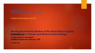 Moving Beyond the Shadow of the Rana Plaza Tragedy:
In Search of a Closure and Restructuring Strategy
FOURTH MONITORING REPORT
Dr Khondaker G Moazzem
Additional Research Director, CPD
Presentation by
CPD Dialogue
Rana Plaza Tragedy: Two Years After
21 April, 2015
 