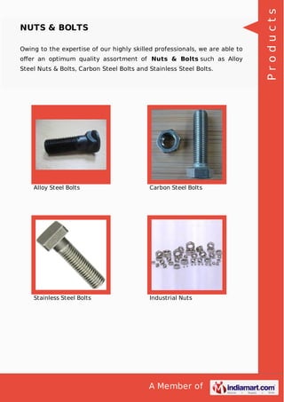A Member of
NUTS & BOLTS
Owing to the expertise of our highly skilled professionals, we are able to
oﬀer an optimum quality assortment of Nuts & Bolts such as Alloy
Steel Nuts & Bolts, Carbon Steel Bolts and Stainless Steel Bolts.
Alloy Steel Bolts Carbon Steel Bolts
Stainless Steel Bolts Industrial Nuts
Products
 