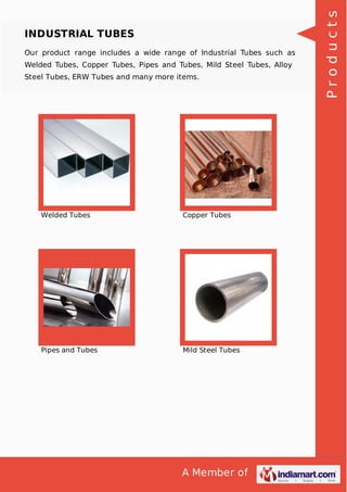A Member of
INDUSTRIAL TUBES
Our product range includes a wide range of Industrial Tubes such as
Welded Tubes, Copper Tubes, Pipes and Tubes, Mild Steel Tubes, Alloy
Steel Tubes, ERW Tubes and many more items.
Welded Tubes Copper Tubes
Pipes and Tubes Mild Steel Tubes
Products
 