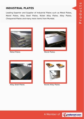 A Member of
INDUSTRIAL PLATES
Leading Exporter and Supplier of Industrial Plates such as Metal Plates,
Monel Plates, Alloy Steel Plates, Nickel Alloy Plates, Alloy Plates,
Chequered Plates and many more items from Mumbai.
Metal Plates Monel Plates
Alloy Steel Plates Nickel Alloy Plates
Products
 