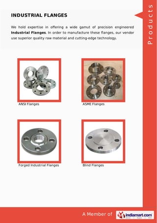 A Member of
INDUSTRIAL FLANGES
We hold expertise in oﬀering a wide gamut of precision engineered
Industrial Flanges. In order to manufacture these ﬂanges, our vendor
use superior quality raw material and cutting-edge technology.
ANSI Flanges ASME Flanges
Forged Industrial Flanges Blind Flanges
Products
 