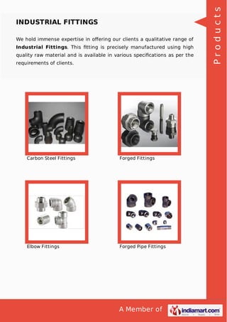 A Member of
INDUSTRIAL FITTINGS
We hold immense expertise in oﬀering our clients a qualitative range of
Industrial Fittings. This ﬁtting is precisely manufactured using high
quality raw material and is available in various speciﬁcations as per the
requirements of clients.
Carbon Steel Fittings Forged Fittings
Elbow Fittings Forged Pipe Fittings
Products
 