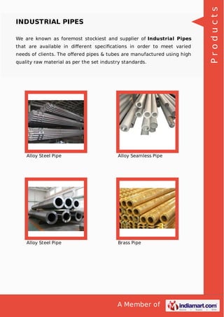 A Member of
INDUSTRIAL PIPES
We are known as foremost stockiest and supplier of Industrial Pipes
that are available in diﬀerent speciﬁcations in order to meet varied
needs of clients. The oﬀered pipes & tubes are manufactured using high
quality raw material as per the set industry standards.
Alloy Steel Pipe Alloy Seamless Pipe
Alloy Steel Pipe Brass Pipe
Products
 