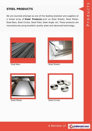 A Member of
STEEL PRODUCTS
We are counted amongst as one of the leading stockiest and suppliers of
a broad array of Steel Products such as Steel Sheets, Steel Plates,
Steel Bars, Steel Circles, Steel Flats, Steel Angle, etc. These products are
manufactured using excellent quality steel and advanced technology.
Steel Bars Steel Sheets
Steel Plates Steel Circles
Products
 