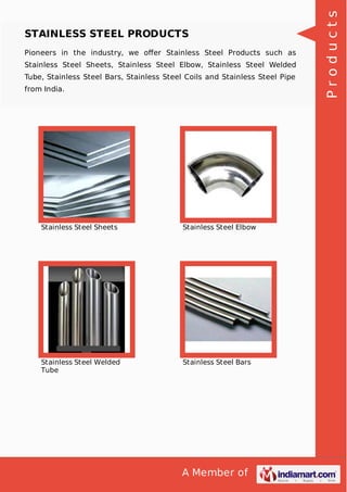 A Member of
STAINLESS STEEL PRODUCTS
Pioneers in the industry, we oﬀer Stainless Steel Products such as
Stainless Steel Sheets, Stainless Steel Elbow, Stainless Steel Welded
Tube, Stainless Steel Bars, Stainless Steel Coils and Stainless Steel Pipe
from India.
Stainless Steel Sheets Stainless Steel Elbow
Stainless Steel Welded
Tube
Stainless Steel Bars
Products
 