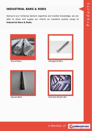 A Member of
INDUSTRIAL BARS & RODS
Owing to our immense domain expertise and market knowledge, we are
able to stock and supply our clients an excellent quality range of
Industrial Bars & Rods.
Round Bars Hexagonal Bars
Square Bars Stainless Bright Bar
Products
 