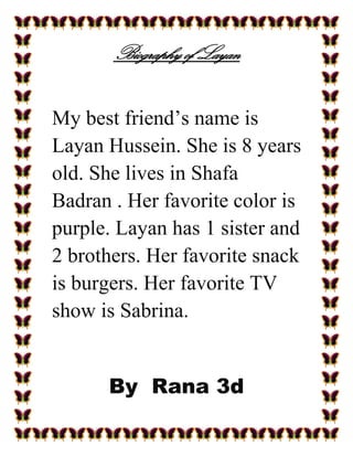 Biography of Layan


My best friend’s name is
Layan Hussein. She is 8 years
old. She lives in Shafa
Badran . Her favorite color is
purple. Layan has 1 sister and
2 brothers. Her favorite snack
is burgers. Her favorite TV
show is Sabrina.


      By Rana 3d
 