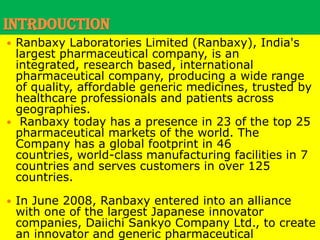 INTRDOUCTIONRanbaxy Laboratories Limited (Ranbaxy), India's largest pharmaceutical company, is an integrated, research based, international pharmaceutical company, producing a wide range of quality, affordable generic medicines, trusted by healthcare professionals and patients across geographies.Ranbaxy today has a presence in 23 of the top 25 pharmaceutical markets of the world. The Company has a global footprint in 46 countries, world-class manufacturing facilities in 7 countries and serves customers in over 125 countries. In June 2008, Ranbaxy entered into an alliance with one of the largest Japanese innovator companies, Daiichi Sankyo Company Ltd., to create an innovator and generic pharmaceutical powerhouse