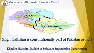 Mohammad Ali Jinnah University Karachi
Gilgit-Baltistan is constitutionally part of Pakistan or not?
Khadim Hussain (Student of Software Engineering Department)
 
