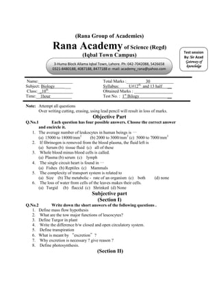 (Rana Group of Academies)
               Rana Academy of Science (Regd)                                          Test session
                                 (Iqbal Town Campus)                                   By: Sir Azad
                                                                                        Gateway of
                3-Huma Block Allama Iqbal Town, Lahore. Ph: 042-7042088, 5426658
                                                                                        knowledge
               0321-8480188, 4087188, 8477188 e- mail: academy_rana@yahoo.com


Name:________________                        Total Marks :_________30___________
Subject: Biology    ___                      Syllabus:      U#12th and 13 half __
Class:__10th ___________                     Obtained Marks : __________________
Time:__1hour__________                       Test No. : 1st Bilogy             __

Note: Attempt all questions
      Over writing cutting, erasing, using lead pencil will result in loss of marks.
                                       Objective Part
Q.No.1        Each question has four possible answers. Choose the correct answer
      and encircle it.
   1. The average number of leukocytes in human beings is …
      (a) 15000 to 18000/mm3         (b) 2000 to 3000/mm3 (c) 5000 to 7000/mm3
   2. If fibrinogen is removed from the blood plasma, the fluid left is
      (a) Serum (b) tissue fluid (c) all of these
   3. Whole blood minus blood cells is called.
      (a) Plasma (b) serum (c) lymph
   4. The single circuit heart is found in …
      (a) Fishes (b) Reptiles (c) Mammals
   5. The complexity of transport system is related to
      (a) Size (b) The metabolic - rate of an organism (c) both         (d) none
   6. The loss of water from cells of the leaves makes their cells.
      (a) Turgid (b) flaccid (c) Shrinked (d) None
                                       Subjective part
                                         (Section I)
Q.No.2       Write down the short answers of the following questions .
   1. Define mass flow hypothesis
   2. What are the tow major functions of leucocytes?
   3. Define Turgor in plant
   4. Write the difference b/w closed and open circulatory system.
   5. Define transpiration
   6. What is meant by “excretion”?
   7. Why excretion is necessary ? give reason ?
   8. Define photosynthesis.
                                          (Section II)
 