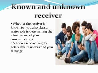 • Whether the receiver is
known to you also plays a
major role in determining the
effectiveness of your
communication.
• A known receiver may be
better able to understand your
message.
 