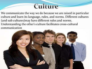 We communicate the way we do because we are raised in particular
culture and learn its language, rules, and norms. Different cultures
(and sub cultures)may have different rules and norms.
Understanding the other's culture facilitates cross-cultural
communication
 